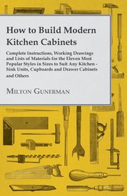 How to Build Modern Kitchen Cabinets - Complete Instructions, Working Drawings and Lists of Materials for the Eleven Most Popular Styles in Sizes to Suit Any Kitchen - Sink Units, Cupboards and Drawer Cabinets and Others, Gunerman Milton