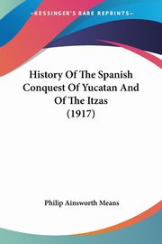 History Of The Spanish Conquest Of Yucatan And Of The Itzas (1917), Means Philip Ainsworth