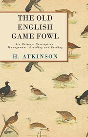 The Old English Game Fowl - Its History, Description, Management, Breeding and Feeding, Atkinson H.