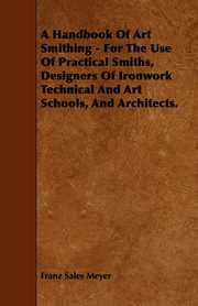 A Handbook of Art Smithing - For the Use of Practical Smiths, Designers of Ironwork Technical and Art Schools, and Architects., Meyer Franz Sales