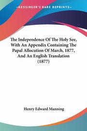 The Independence Of The Holy See, With An Appendix Containing The Papal Allocution Of March, 1877, And An English Translation (1877), Manning Henry Edward