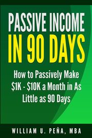 Passive Income in 90 Days, Pena MBA William U.