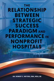 The Relationship Between Strategic Success Paradigm and Performance in Nonprofit Hospitals, Meyers Dr. Robert C.