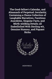 ksiazka tytu: The Good-fellow's Calendar, and Almanack of Perpetual Jocularity; Containing a Choice Collection of Laughable Narratives, Facetious Anecdotes, Singular Facts, and Mirth-yielding Details; all Embellished With Sterling wit, Genuine Humour, and Piquant Richn autor: Anonymous