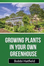 Growing Plants in Your Own Greenhouse, Hatfield Bobbi