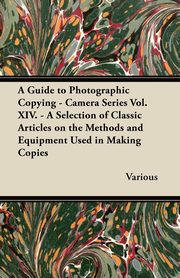 A Guide to Photographic Copying - Camera Series Vol. XIV. - A Selection of Classic Articles on the Methods and Equipment Used in Making Copies, Various