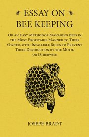 Essay on Bee Keeping - Or an Easy Method of Managing Bees in the Most Profitable Manner to Their Owner, with Infallible Rules to Prevent Their Destruction by the Moth, or Otherwise, Bradt Joseph