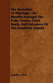 The Hawaiian Archipelago - Six Months Amongst The Palm Groves, Coral Reefs, And Volcanoes Of The Sandwich Islands, Bird Isabella L.