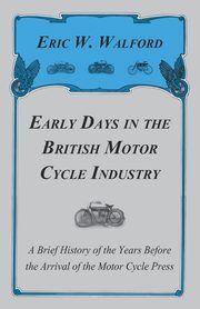 Early Days in the British Motor Cycle Industry - A Brief History of the Years Before the Arrival of the Motor Cycle Press, Walford Eric W.