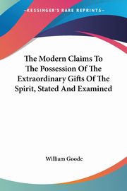 The Modern Claims To The Possession Of The Extraordinary Gifts Of The Spirit, Stated And Examined, Goode William