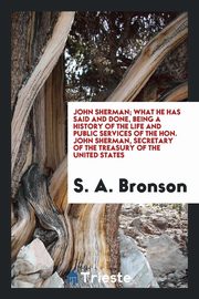 ksiazka tytu: John Sherman; what he has said and done, being a history of the life and public services of the Hon. John Sherman, secretary of the Treasury of the United States autor: Bronson S. A.