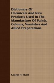 Dictionary Of Chemicals And Raw Products Used In The Manufacture Of Paints, Colours, Varnishes And Allied Preparations, Hurst George H.