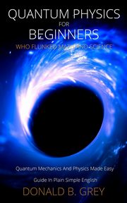 Quantum Physics for Beginners Who Flunked Math And Science, Grey Donald B.