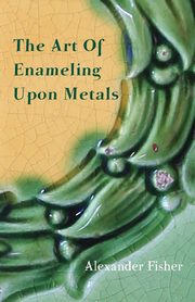 The Art Of Enameling Upon Metals, Fisher Alexander