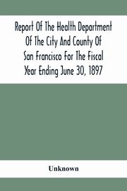 Report Of The Health Depatment Of The City And County Of San Francisco For The Fiscal Year Ending June 30, 1897, Unknown