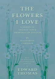 The Flowers I Love - A Series of Twenty-Four Drawings in Colour by Katharine Cameron - with an Anthology of Flower Poems Selected by Edward Thomas, Thomas Edward