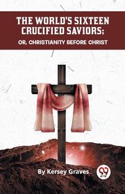 The World's Sixteen Crucified Saviors Or, Christianity Before Christ, Graves Kersey