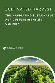 The Cultivated Harvest Navigating Sustainable Agriculture in the 21st Century, Tiwari Pooja