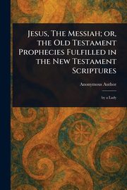 Jesus, The Messiah; or, the Old Testament Prophecies Fulfilled in the New Testament Scriptures, Anonymous
