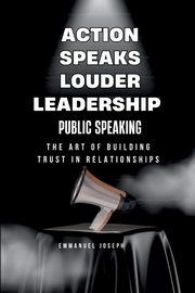Action Speaks Louder, Leadership, Public Speaking, and the Art of Building Trust in Relationships, Joseph Emmanuel