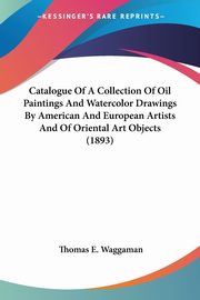 Catalogue Of A Collection Of Oil Paintings And Watercolor Drawings By American And European Artists And Of Oriental Art Objects (1893), Waggaman Thomas E.