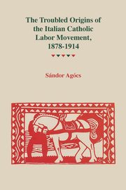 Troubled Origins of the Italian Catholic Labor Movement, 1878-1914, Agocs Sandor