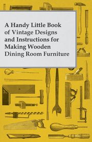 A Handy Little Book of Vintage Designs and Instructions for Making Wooden Dining Room Furniture, Anon