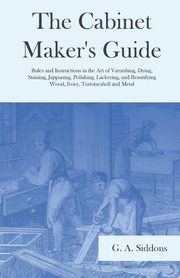 The Cabinet Maker's Guide - Rules and Instructions in the Art of Varnishing, Dying, Staining, Jappaning, Polishing, Lackering, and Beautifying Wood, Ivory, Tortoiseshell and Metal, Siddons G. A.