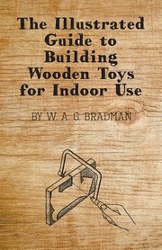 The Illustrated Guide to Building Wooden Toys for Indoor Use, Bradman W. A. G.