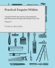 Practical Enquire Within - A Practical Work that will Save Householders and Houseowners Pounds and Pounds Every Year - Volume V, Various