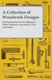 A Collection of Woodwork Designs; Full Instructions for the Making of Home Furniture, Accessories, Toys and Games, Anon