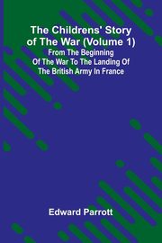 The Childrens' Story of the War (Volume 1); From the Beginning of the War to the Landing of the British Army in France, Parrott Edward