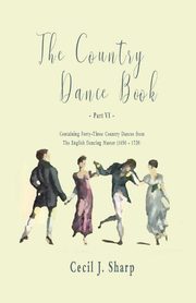 The Country Dance Book - Part VI - Containing Forty-Three Country Dances from The English Dancing Master (1650 - 1728), Sharp Cecil J.