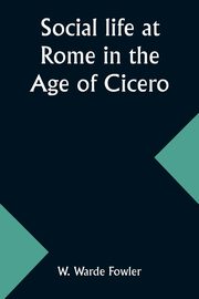 Social life at Rome in the Age of Cicero, Fowler W. Warde