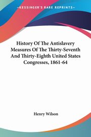 History Of The Antislavery Measures Of The Thirty-Seventh And Thirty-Eighth United States Congresses, 1861-64, Wilson Henry