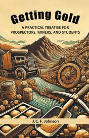 Getting Gold A Practical Treatise For Prospectors, Miners, And Students, Johnson J. C. F.