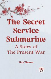 The Secret Service Submarine A Story Of The Present War, Thorne Guy
