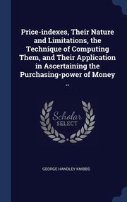 ksiazka tytu: Price-indexes, Their Nature and Limitations, the Technique of Computing Them, and Their Application in Ascertaining the Purchasing-power of Money .. autor: Knibbs George Handley