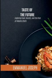 Taste of the Future, Exploring Food, Society, and the Rise of Robotic Chefs, Joseph Emmanuel