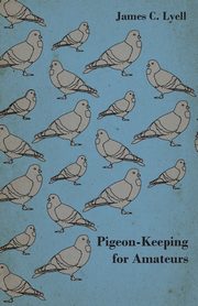Pigeon-Keeping for Amateurs - A Complete and Concise Guide to the Amateur Breeder of Domestic and Fancy Pigeons, Lyell James C.