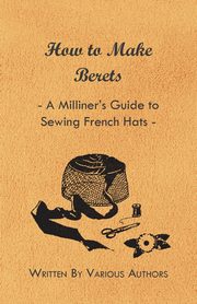How to Make Berets - A Milliner's Guide to Sewing French Hats, Various Authors