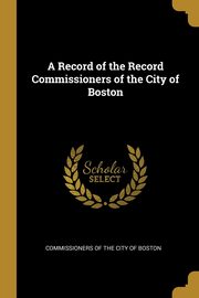 A Record of the Record Commissioners of the City of Boston, of the City of Boston Commissioners