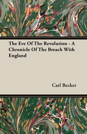 The Eve Of The Revolution - A Chronicle Of The Breach With England, Becker Carl
