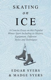 Skating on Ice - A Concise Essay on this Popular Winter Sport Including its History, Literature and Specific Techniques with Useful Diagrams, Syers Edgar