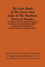 The Game Birds Of The Coasts And Lakes Of The Northern States Of America. A Full Account Of The Sporting Along Our Sea-Shores And Inland Waters, With A Comparison Of The Merits Of Breech-Loaders And Muzzle-Loaders, Barnwell Roosevelt Robert