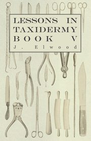 Lessons in Taxidermy - A Comprehensive Treatise on Collecting and Preserving all Subjects of Natural History - Book V., Elwood J.