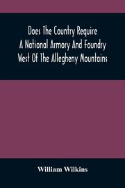Does The Country Require A National Armory And Foundry West Of The Allegheny Mountains ; If It Does, Where Should They Be Located?, Wilkins William