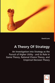 A Theory Of Strategy - An Investigation into Strategy as the Pursuit of Higher Utility - and its Role in Game Theory, Rational Choice Theory, and Empirical Decision Theory, Lune David