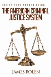 Fixing This Broken Thing...The American Criminal Justice System, Bolen PhD James B