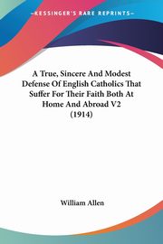 A True, Sincere And Modest Defense Of English Catholics That Suffer For Their Faith Both At Home And Abroad V2 (1914), Allen William